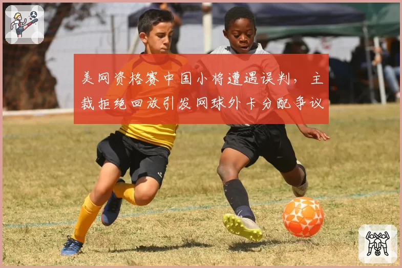 美网资格赛中国小将遭遇误判，主裁拒绝回放引发网球外卡分配争议