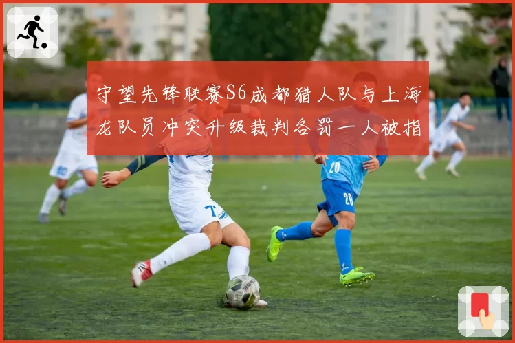 守望先锋联赛S6成都猎人队与上海龙队员冲突升级裁判各罚一人被指和稀泥