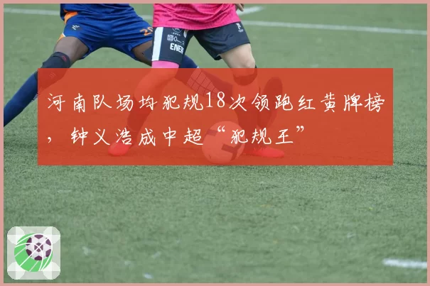 河南队场均犯规18次领跑红黄牌榜，钟义浩成中超“犯规王”