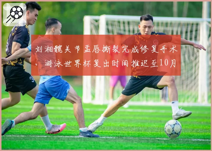 刘湘髋关节盂唇撕裂完成修复手术，游泳世界杯复出时间推迟至10月