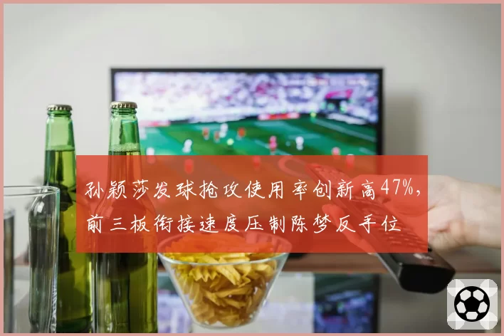 孙颖莎发球抢攻使用率创新高47%，前三板衔接速度压制陈梦反手位