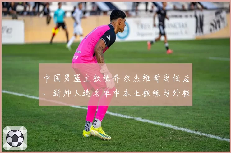中国男篮主教练乔尔杰维奇离任后,新帅人选名单中本土教练与外教之争激烈