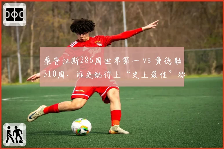 桑普拉斯286周世界第一 vs 费德勒310周，谁更配得上“史上最佳”称号