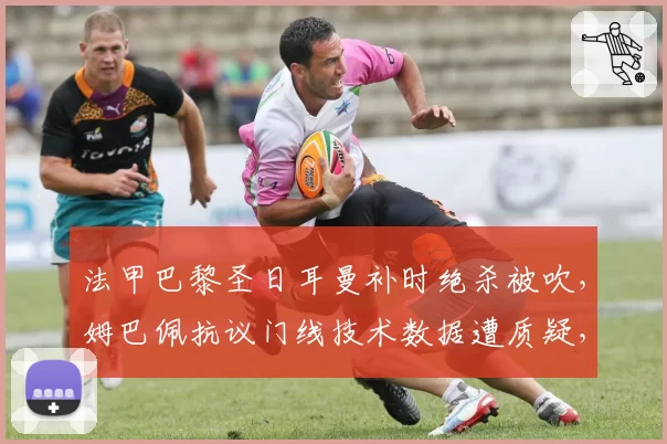 法甲巴黎圣日耳曼补时绝杀被吹，姆巴佩抗议门线技术数据遭质疑，联赛排名恐受影响