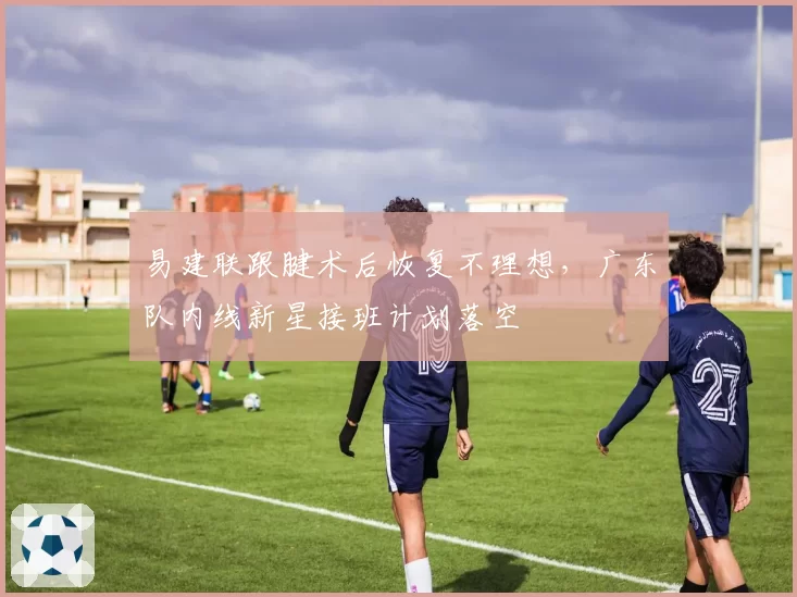 易建联跟腱术后恢复不理想，广东队内线新星接班计划落空