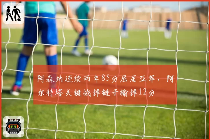 阿森纳连续两年85分屈居亚军，阿尔特塔关键战掉链子输掉12分