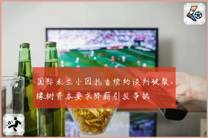 国际米兰小因扎吉续约谈判破裂，橡树资本要求降薪引发争执
