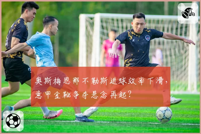 奥斯梅恩那不勒斯进球效率下滑，意甲金靴争夺悬念再起？