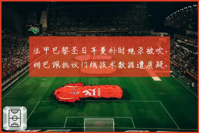 法甲巴黎圣日耳曼补时绝杀被吹，姆巴佩抗议门线技术数据遭质疑，联赛排名恐受影响