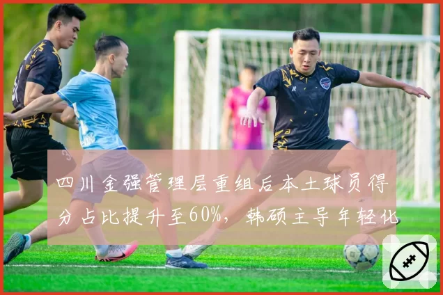 四川金强管理层重组后本土球员得分占比提升至60%，韩硕主导年轻化改革