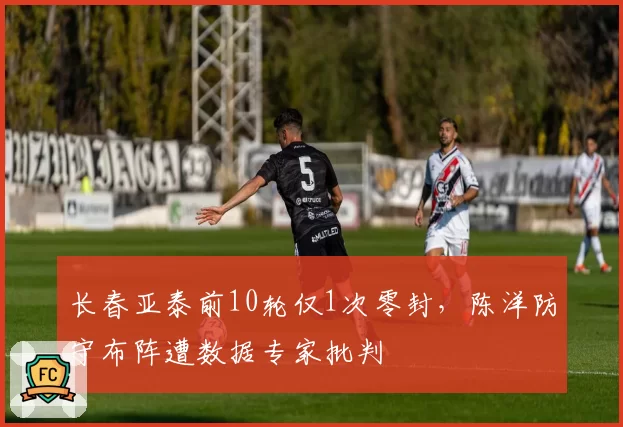 长春亚泰前10轮仅1次零封，陈洋防守布阵遭数据专家批判