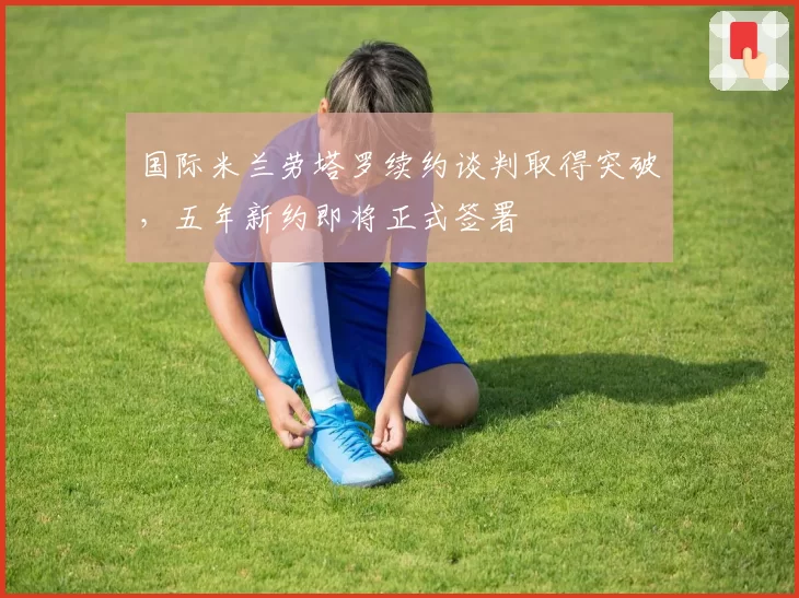 国际米兰劳塔罗续约谈判取得突破，五年新约即将正式签署