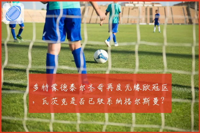 多特蒙德泰尔齐奇再度无缘欧冠区，瓦茨克是否已联系纳格尔斯曼？