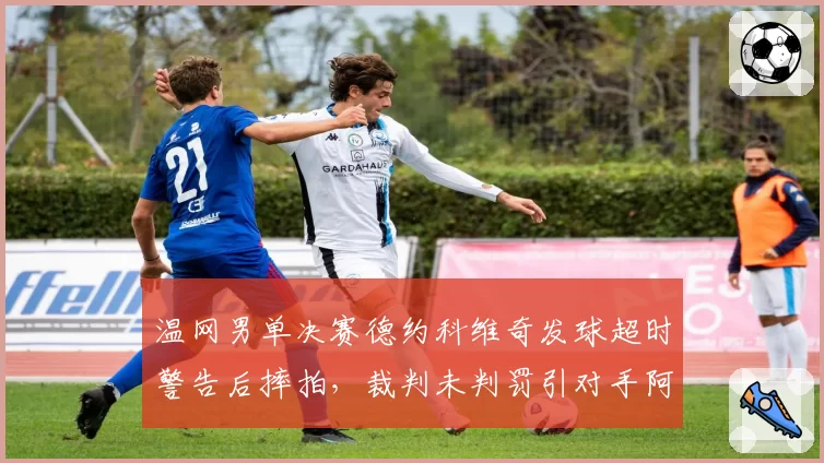 温网男单决赛德约科维奇发球超时警告后摔拍,裁判未判罚引对手阿尔卡拉斯不满