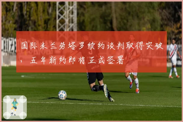 国际米兰劳塔罗续约谈判取得突破，五年新约即将正式签署