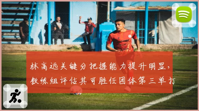 林高远关键分把握能力提升明显，教练组评估其可胜任团体第三单打