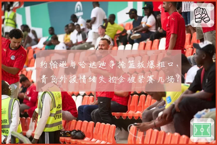约翰逊与哈达迪争抢篮板爆粗口，青岛外援情绪失控会被禁赛几场？