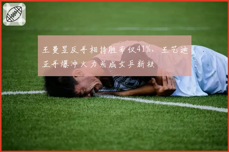 王曼昱反手相持胜率仅41%，王艺迪正手爆冲火力或成女乒新核