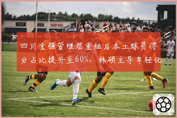 四川金强管理层重组后本土球员得分占比提升至60%，韩硕主导年轻化改革