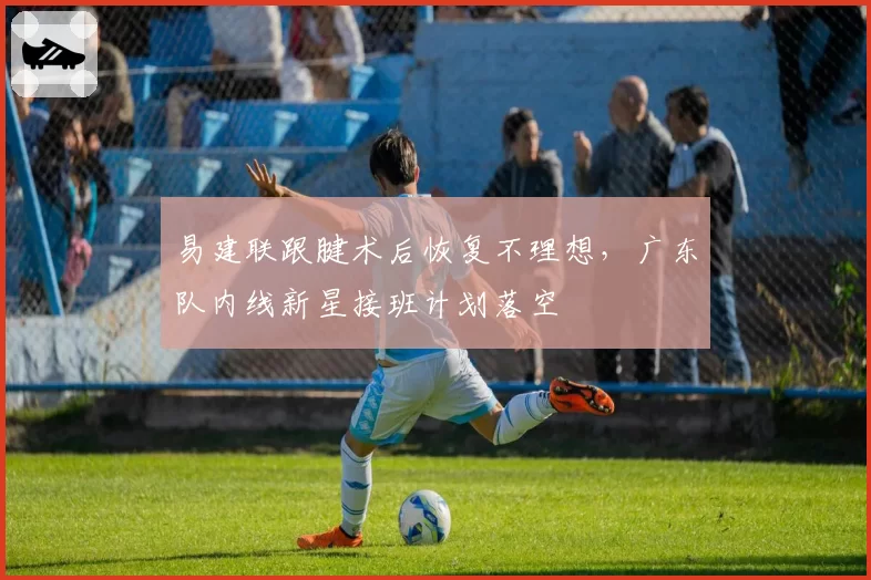 易建联跟腱术后恢复不理想,广东队内线新星接班计划落空