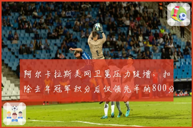 阿尔卡拉斯美网卫冕压力陡增，扣除去年冠军积分后仅领先辛纳800分