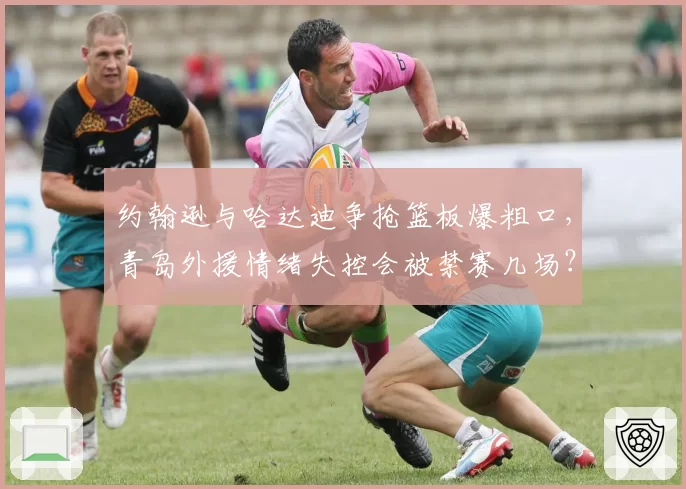约翰逊与哈达迪争抢篮板爆粗口,青岛外援情绪失控会被禁赛几场?
