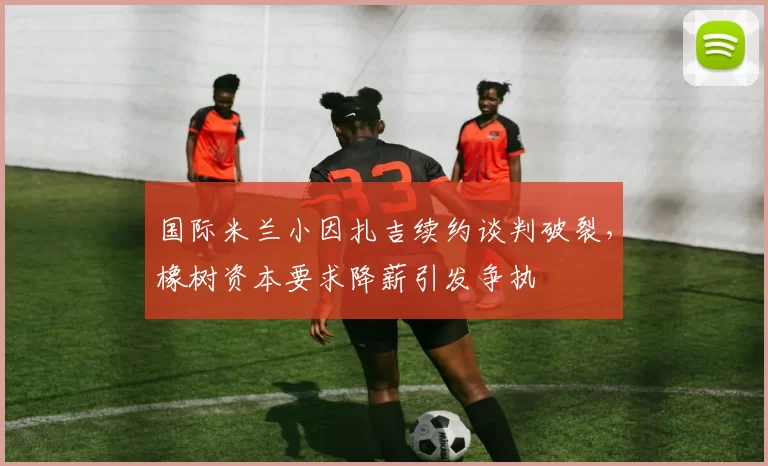 国际米兰小因扎吉续约谈判破裂，橡树资本要求降薪引发争执