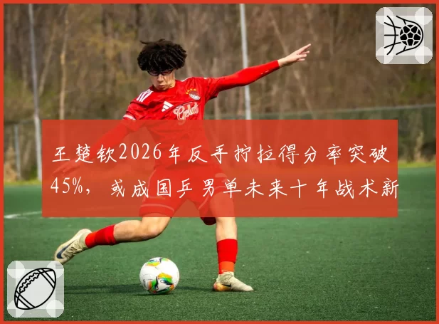 王楚钦2026年反手拧拉得分率突破45%，或成国乒男单未来十年战术新标杆