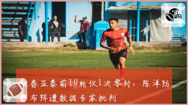 长春亚泰前10轮仅1次零封，陈洋防守布阵遭数据专家批判