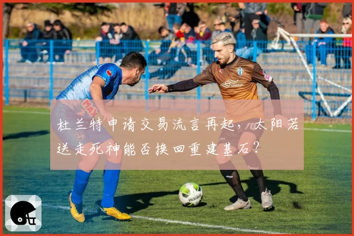 杜兰特申请交易流言再起，太阳若送走死神能否换回重建基石？
