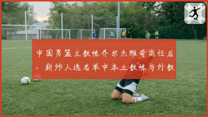 中国男篮主教练乔尔杰维奇离任后，新帅人选名单中本土教练与外教之争激烈
